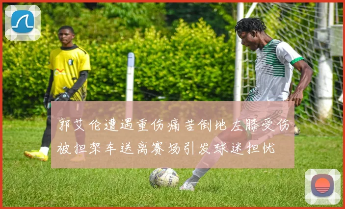 郭艾伦遭遇重伤痛苦倒地左膝受伤被担架车送离赛场引发球迷担忧