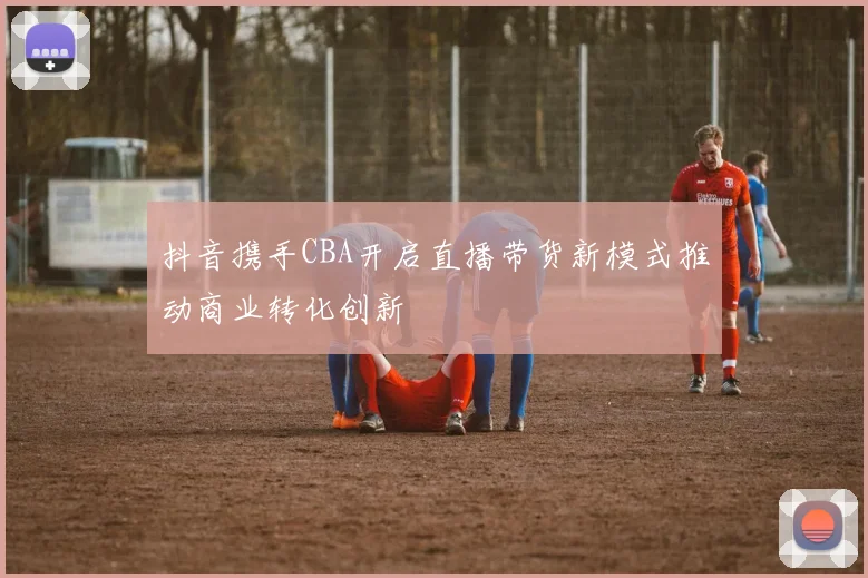 抖音携手CBA开启直播带货新模式推动商业转化创新