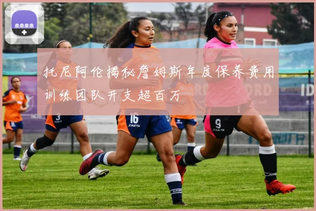 托尼阿伦揭秘詹姆斯年度保养费用训练团队开支超百万