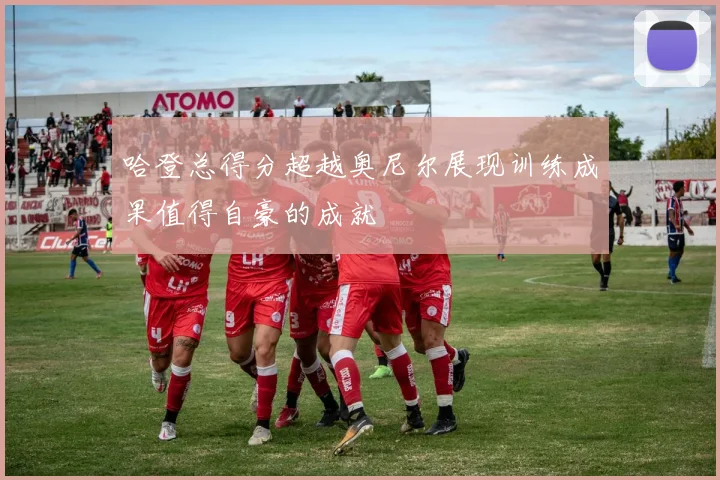 哈登总得分超越奥尼尔展现训练成果值得自豪的成就