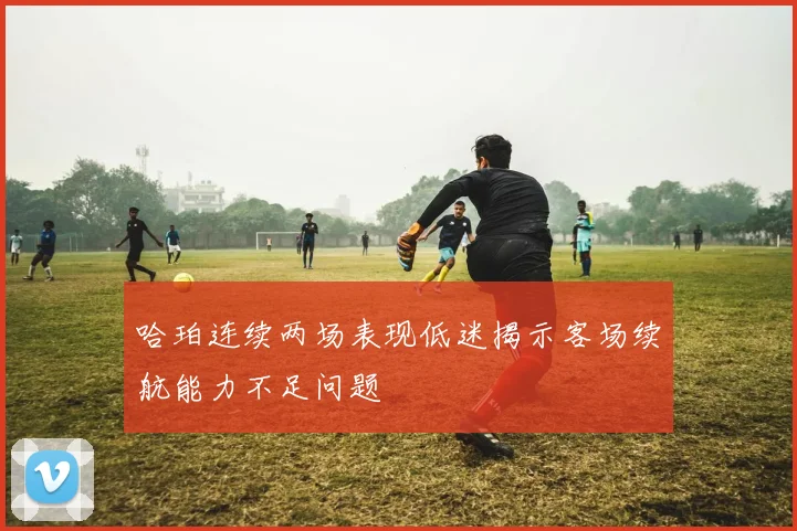 哈珀连续两场表现低迷揭示客场续航能力不足问题