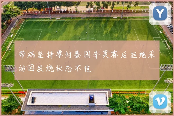 带病坚持零封泰国李昊赛后拒绝采访因发烧状态不佳