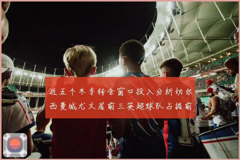 近五个冬季转会窗口投入分析切尔西曼城尤文居前三英超球队占据前十五名中的七席