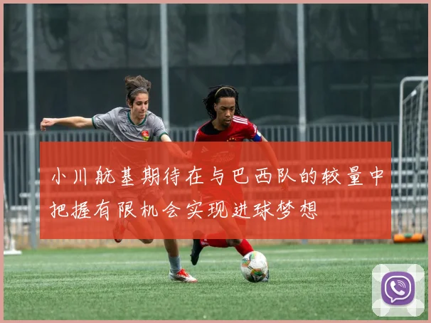 小川航基期待在与巴西队的较量中把握有限机会实现进球梦想