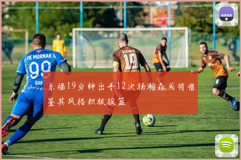 乐福19分钟出手12次杨瀚森或将借鉴其风格积极投篮