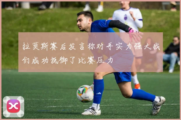 拉莫斯赛后发言称对手实力强大我们成功抵御了比赛压力