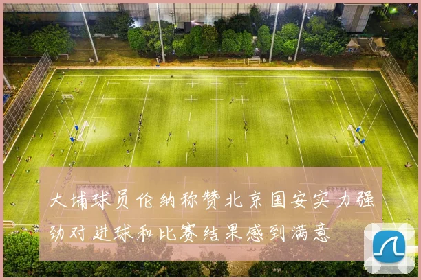 大埔球员伦纳称赞北京国安实力强劲对进球和比赛结果感到满意
