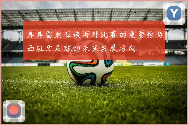 库库雷利亚谈海外比赛的重要性与西班牙足球的未来发展方向