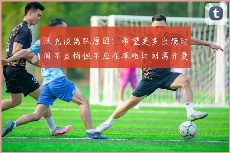 沃克谈离队原因：希望更多出场时间不后悔但不应在艰难时刻离开曼城