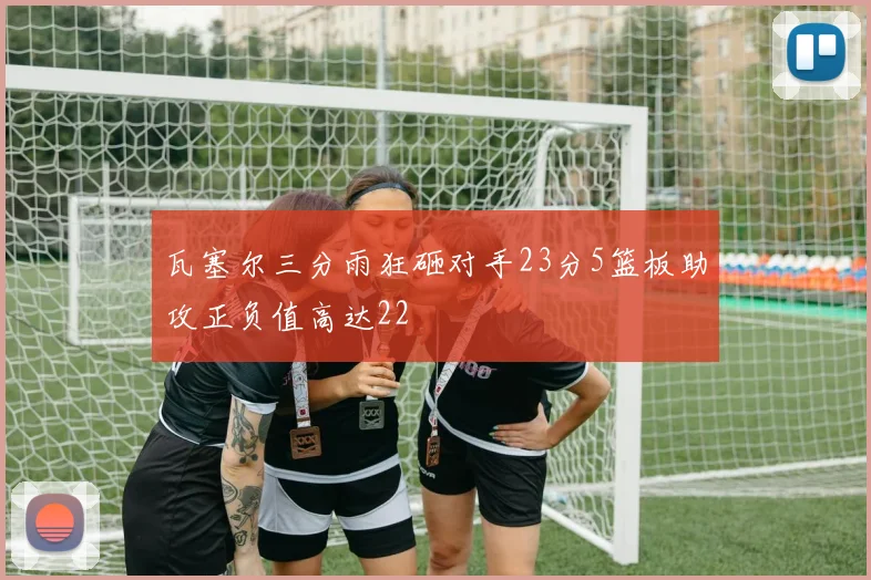 瓦塞尔三分雨狂砸对手23分5篮板助攻正负值高达22