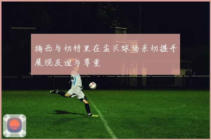 梅西与切特里在孟买球场亲切握手展现友谊与尊重